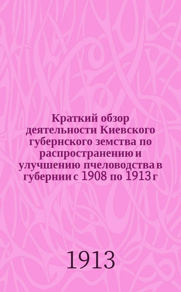 ... Краткий обзор деятельности Киевского губернского земства по распространению и улучшению пчеловодства в губернии с 1908 по 1913 г.