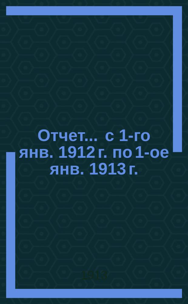 Отчет... ... с 1-го янв. 1912 г. по 1-ое янв. 1913 г.