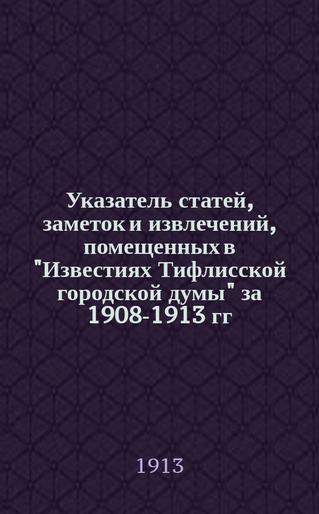 Указатель статей, заметок и извлечений, помещенных в "Известиях Тифлисской городской думы" за 1908-1913 гг.