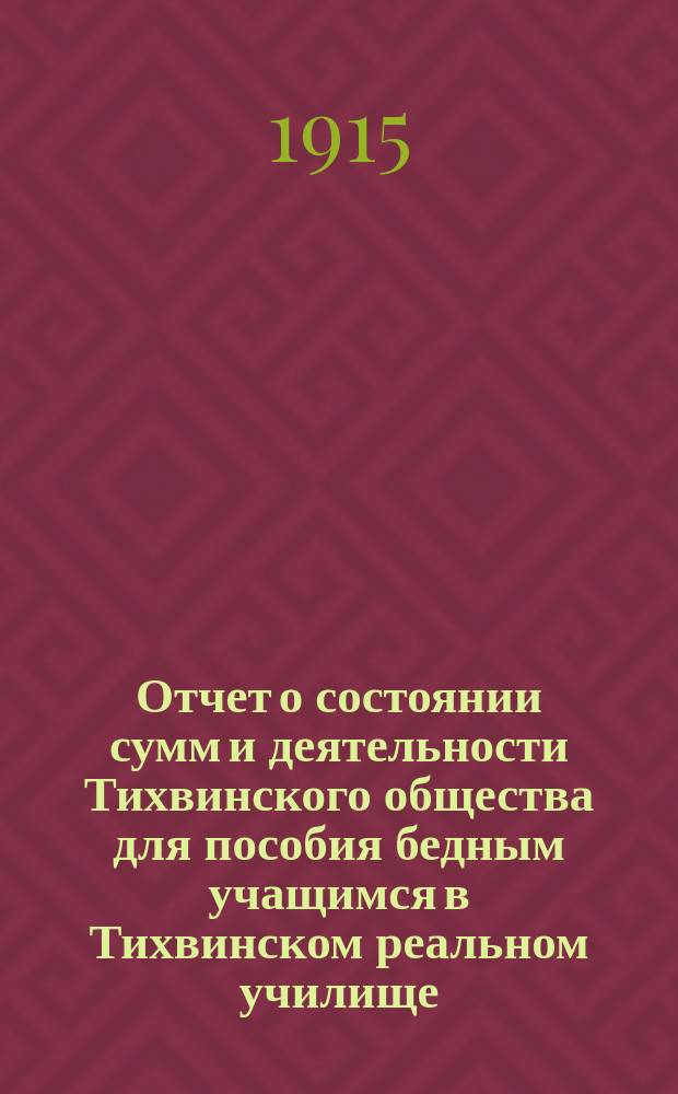 Отчет о состоянии сумм и деятельности Тихвинского общества для пособия бедным учащимся в Тихвинском реальном училище... ... за время с 17-го сентября 1913 г. по 31-е декабря 1914 г.