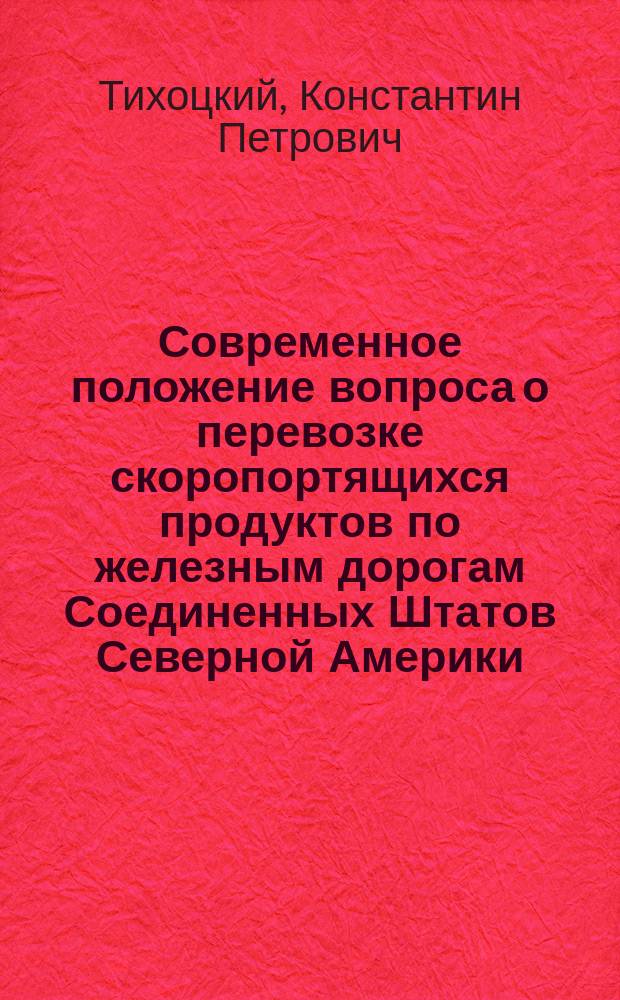 Современное положение вопроса о перевозке скоропортящихся продуктов по железным дорогам Соединенных Штатов Северной Америки : Отчет инж. К.П. Тихоцкого, П.И. Красовского и О.О. Дрейера, командир. в 1911 г. правл. част. ж. д. в Америку для обследования вопроса о перевозке скоропортящихся продуктов по ж. д. Ч. 1-3