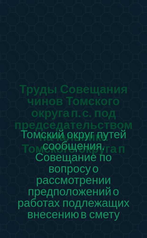 Труды Совещания чинов Томского округа п. с. под председательством начальника Томского округа п. с. инженера Н.В. Попова с участием представителей других ведомств, городов и биржевых комитетов по вопросу о рассмотрении предположений о работах на путях Томского округа п. с., подлежащих внесению в смету на 1914 год : В г. Томске... 27, 28 и 29 мая 1913 г