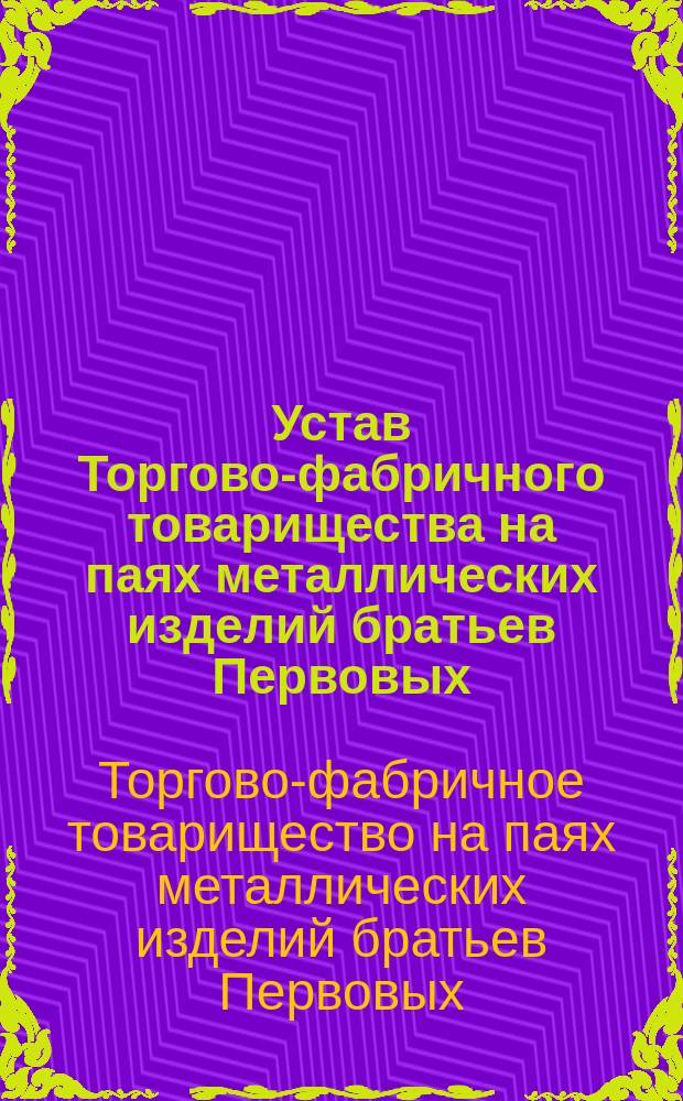 Устав Торгово-фабричного товарищества на паях металлических изделий братьев Первовых : Утв. 28 апр. 1913 г.