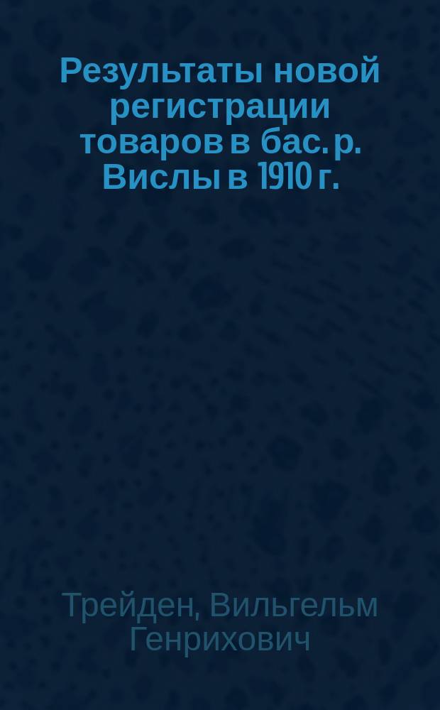 Результаты новой регистрации товаров в бас. р. Вислы в 1910 г. : Докл. Отд. статистики и картографии М-ва пут. сообщ., чит. ред. В.Г. Трейденом