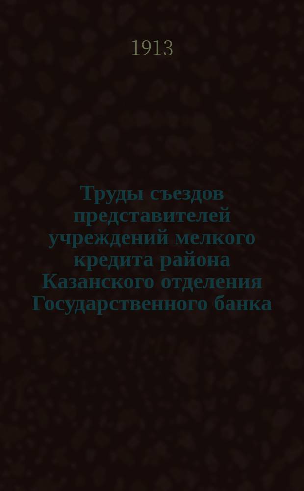 Труды съездов представителей учреждений мелкого кредита района Казанского отделения Государственного банка, бывших в г. Тетюшах 18-19 мая, в г. Чебоксарах 27-29 мая и в г. Казани 5-8 июня 1912 г.