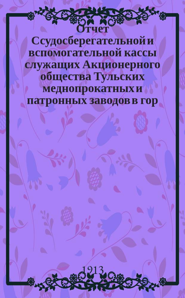 Отчет Ссудосберегательной и вспомогательной кассы служащих Акционерного общества Тульских меднопрокатных и патронных заводов в гор. Туле... ... за 1912-1913 год