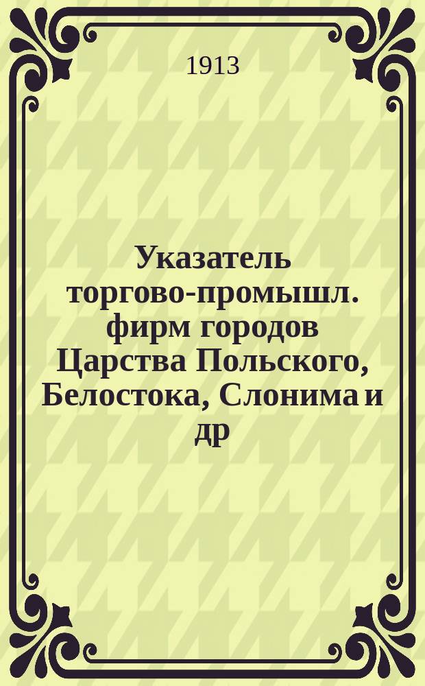 Указатель торгово-промышл. фирм городов Царства Польского, Белостока, Слонима и др. гор. 1913 г.