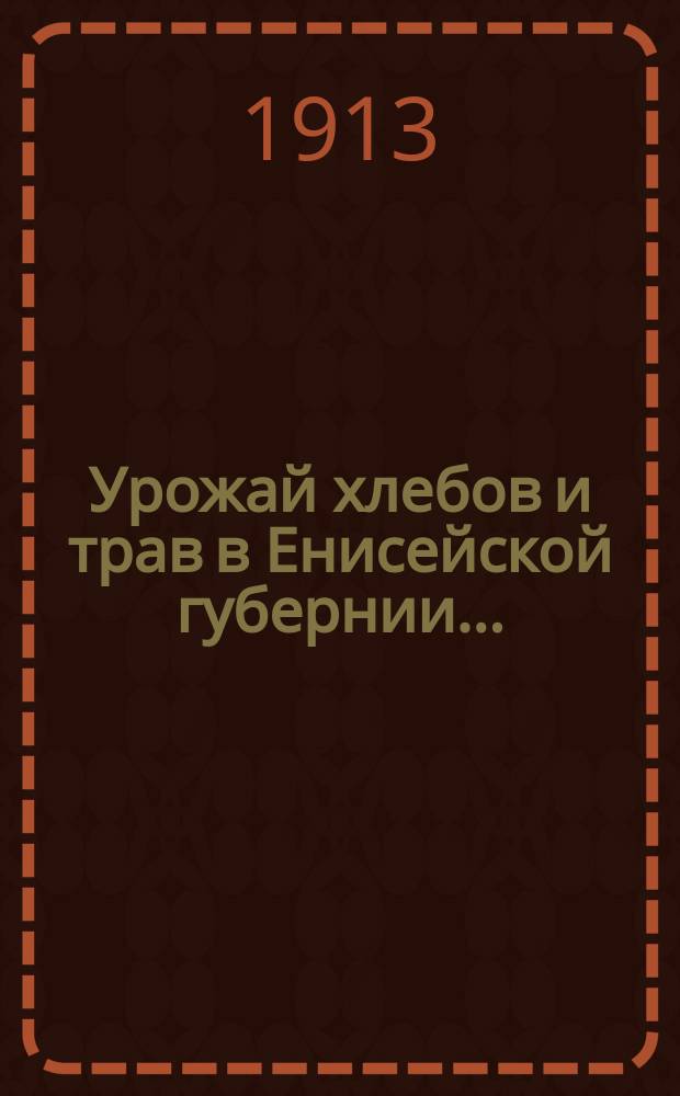 Урожай хлебов и трав в Енисейской губернии.. : (По данным добровол. корреспондентов Статист. отд.). ... в 1913 году