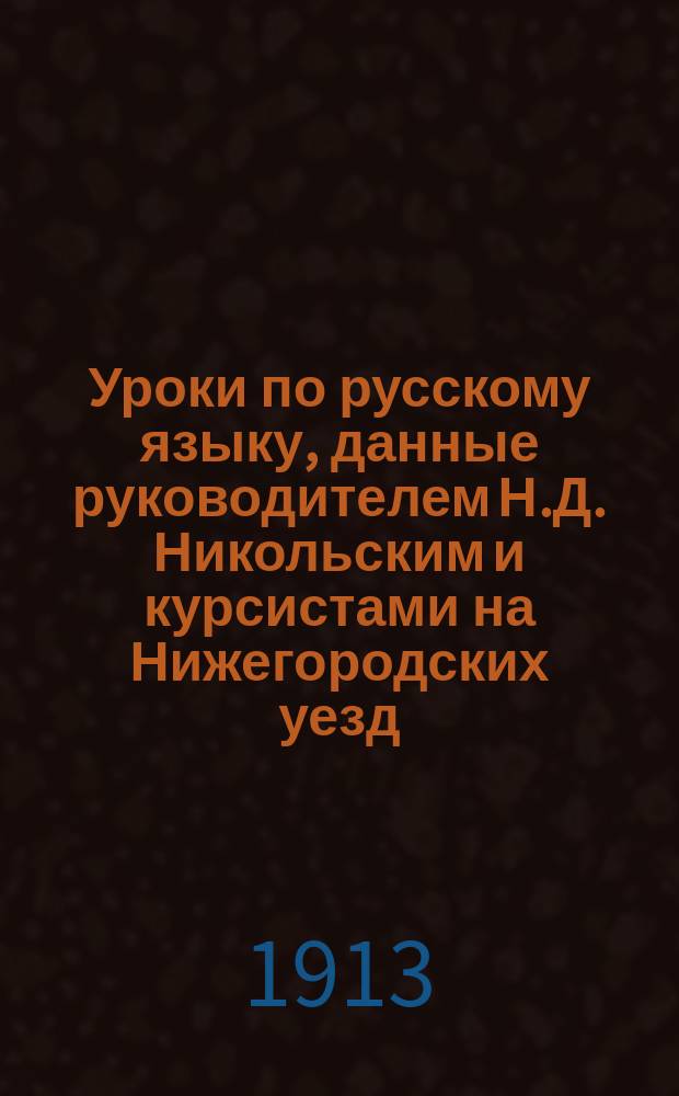 Уроки по русскому языку, данные руководителем Н.Д. Никольским и курсистами [на Нижегородских уезд. зем. курсах для нар. учителей и учительниц летом 1913 г.