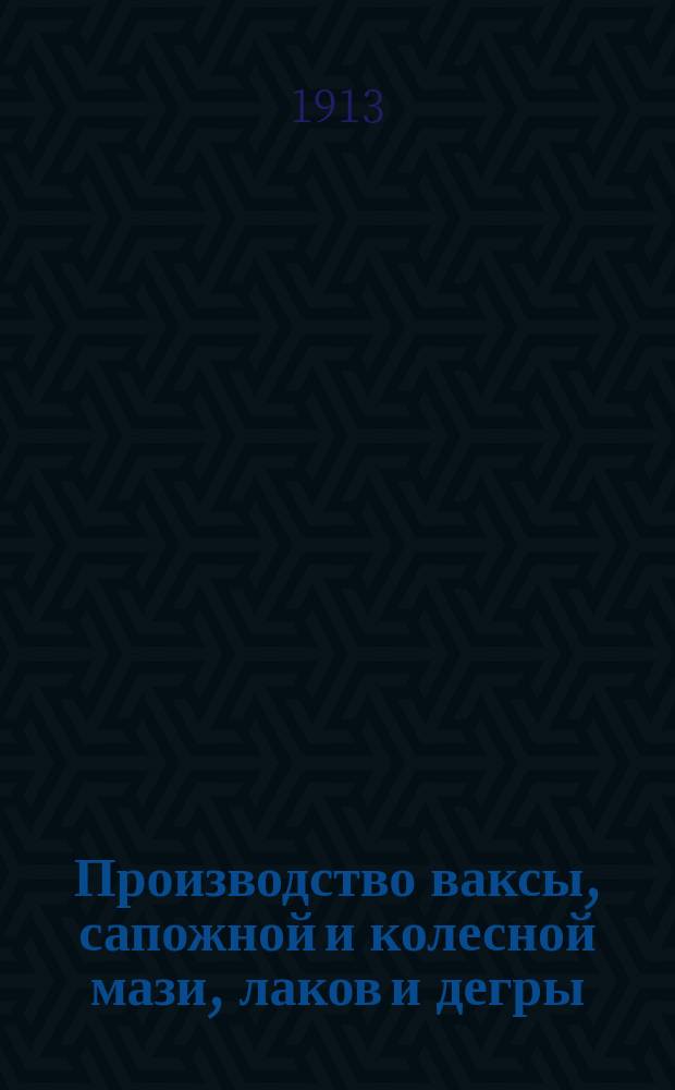 Производство ваксы, сапожной и колесной мази, лаков и дегры : Практ. руководство для домаш. приготовления различ. сортов ваксы, сапож. и колес. мази, лаков и дегры по лучшим испыт. рецептам