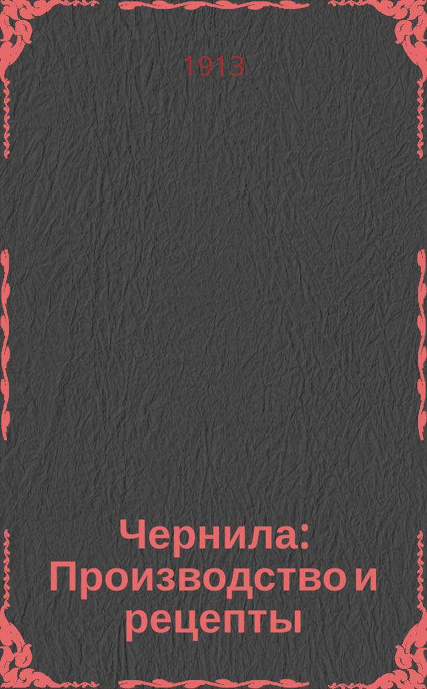 Чернила : Производство и рецепты : Практ. руководство по приготовлению различ. сортов чернил, штемп. краски, туши и т. д. : Описание способов приготовления и собр. лучших рецептов