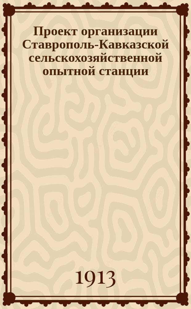Проект организации Ставрополь-Кавказской сельскохозяйственной опытной станции : (Докл., чит. на Первом агр. совещ. в г. Ставрополе 1 нояб. 1913 г.)