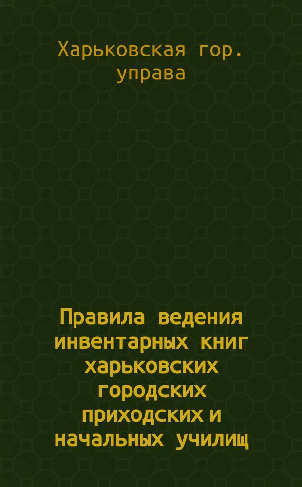 Правила ведения инвентарных книг харьковских городских приходских и начальных училищ : Утв. ... Харьк. гор. управой 7 окт. 1913 г.
