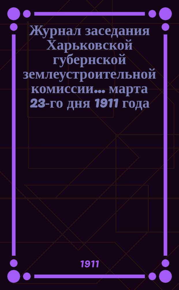 Журнал заседания Харьковской губернской землеустроительной комиссии... марта 23-го дня 1911 года : По рассмотрению общего по Харьковской губернии плана землеустроительных и гидротехнических работ на полевой период 1911 года