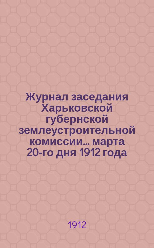 Журнал заседания Харьковской губернской землеустроительной комиссии... марта 20-го дня 1912 года : По рассмотрению общего по Харьковской губернии плана землеустроительных работ на полевой период 1912 года