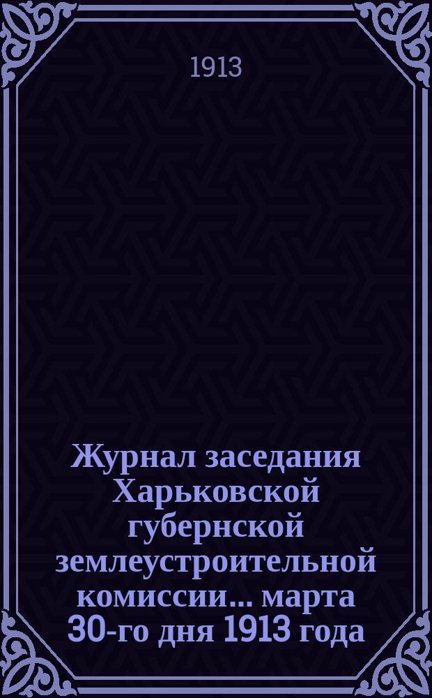 Журнал заседания Харьковской губернской землеустроительной комиссии... марта 30-го дня 1913 года : По рассмотрению общего по Харьковской губернии плана землеустроительных работ на полевой период 1913 года