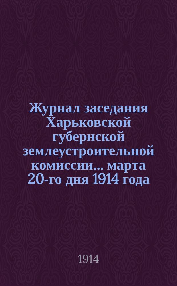 Журнал заседания Харьковской губернской землеустроительной комиссии... марта 20-го дня 1914 года : По рассмотрению общего по Харьковской губернии плана землеустроительных и гидротехнических работ на полевой период 1914 года