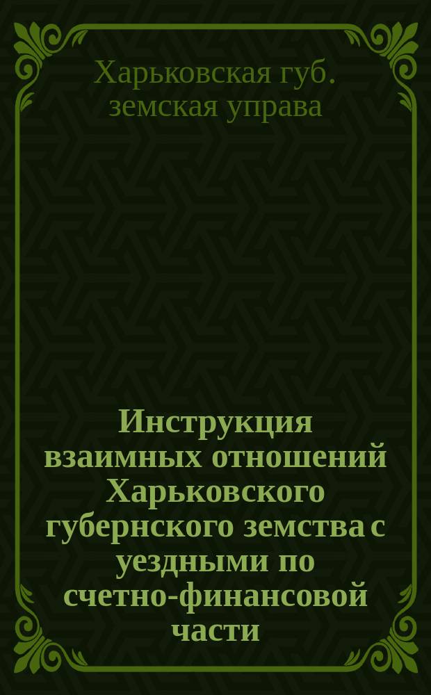 Инструкция взаимных отношений Харьковского губернского земства с уездными по счетно-финансовой части : (Утв. Губ. зем. собр. 13 дек. 1912 г.)