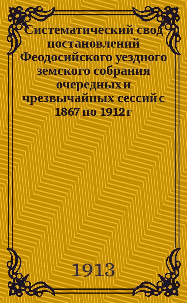 Систематический свод постановлений Феодосийского уездного земского собрания очередных и чрезвычайных сессий с 1867 по 1912 г. : Т. 1