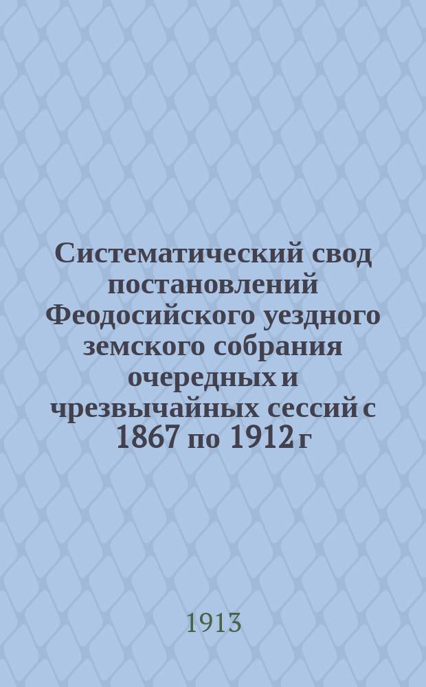 Систематический свод постановлений Феодосийского уездного земского собрания очередных и чрезвычайных сессий с 1867 по 1912 г : Т. 1. Т. 1 : 1. Органы земского самоуправления ; 2. Описание уезда ; 3. Финансы и имущество земства ; 4. Земские повинности ; 5. Судебные учреждения