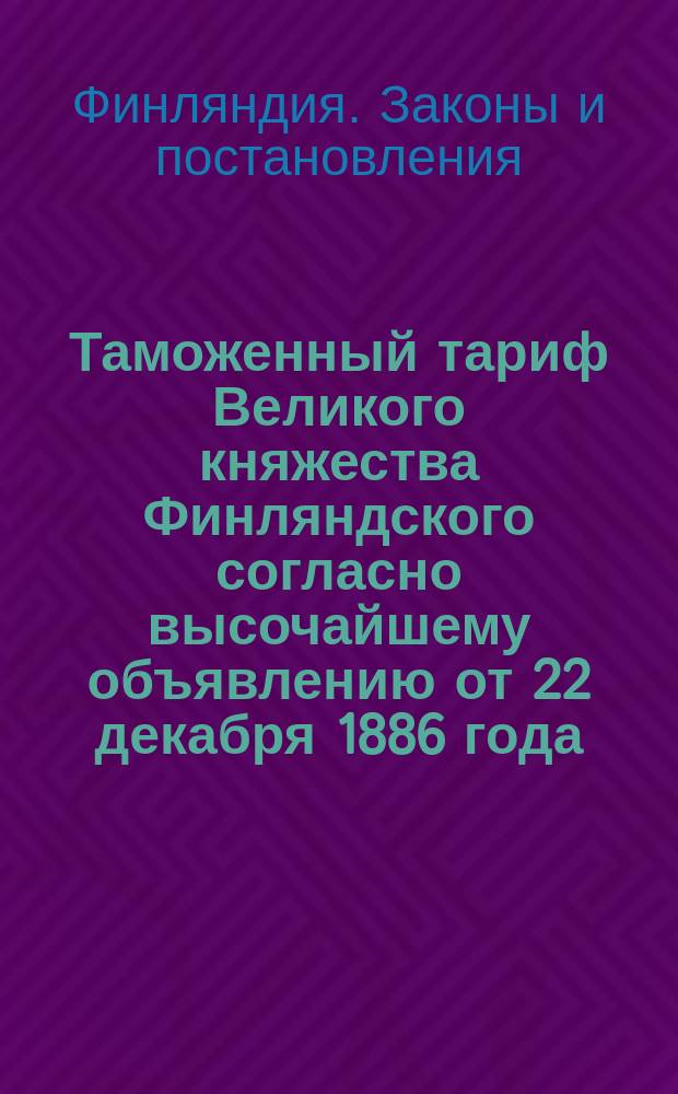 Таможенный тариф Великого княжества Финляндского согласно высочайшему объявлению от 22 декабря 1886 года : С изм. и доп. на основании позднейших узаконений, обнародованных по 12 июня 1913 г