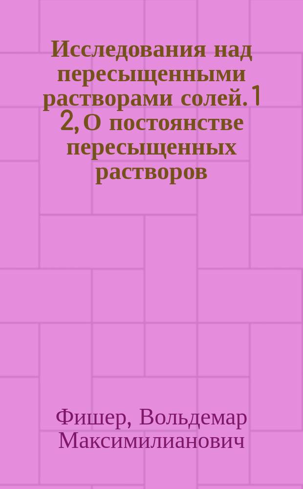Исследования над пересыщенными растворами солей. 1 2, О постоянстве пересыщенных растворов. О механизме кристаллизации солей из пересыщенных растворов
