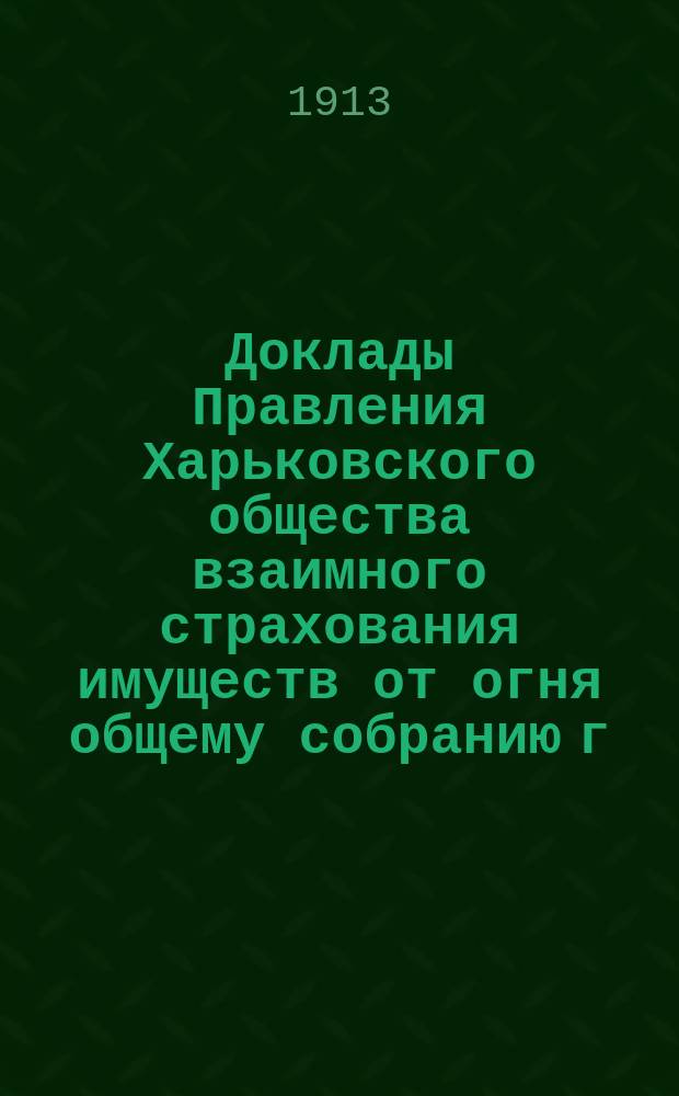 Доклады Правления Харьковского общества взаимного страхования имуществ от огня общему собранию г. г. членов страхователей... ... 26 марта 1913 года. № 4-7
