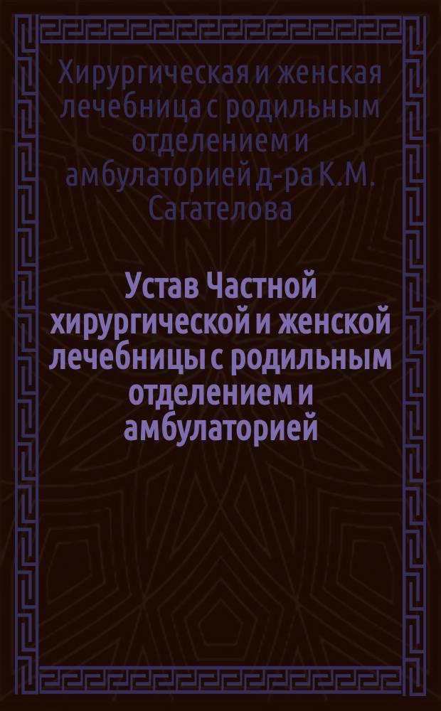 Устав Частной хирургической и женской лечебницы с родильным отделением и амбулаторией, учрежденной доктором К.М. Сагателовым в городе Харькове : Утв. 31 июля 1913 г.