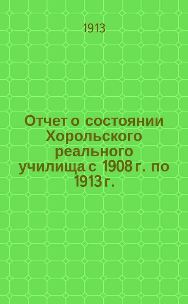 Отчет о состоянии Хорольского реального училища с 1908 г. по 1913 г.