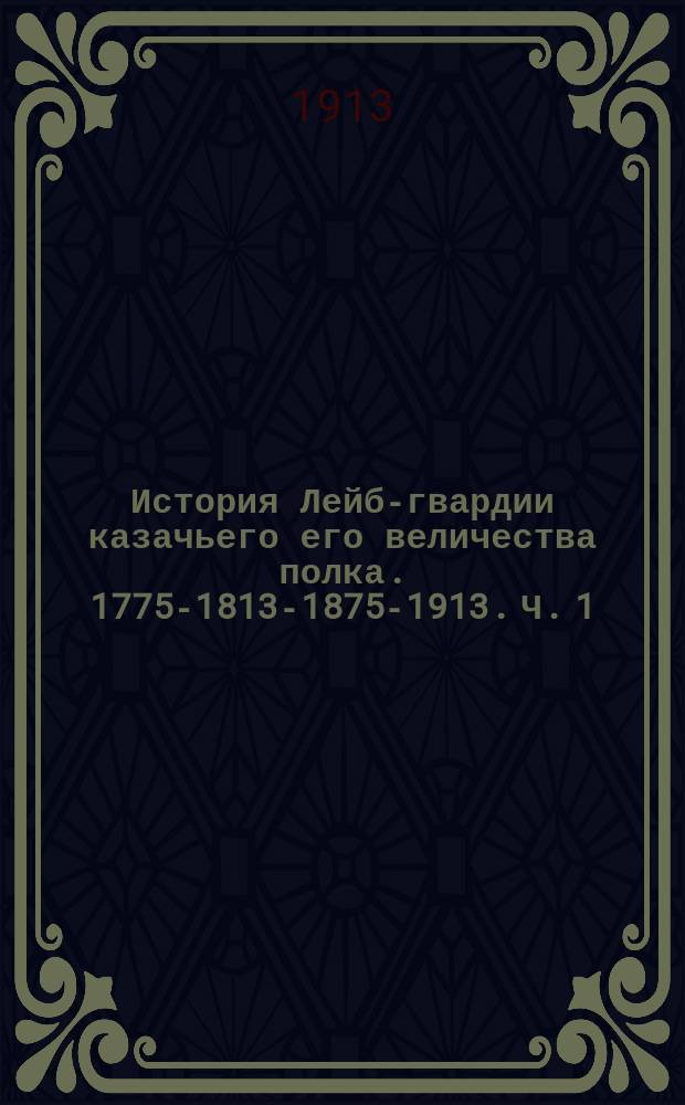 История Лейб-гвардии казачьего его величества полка. 1775-1813-1875-1913. Ч. 1