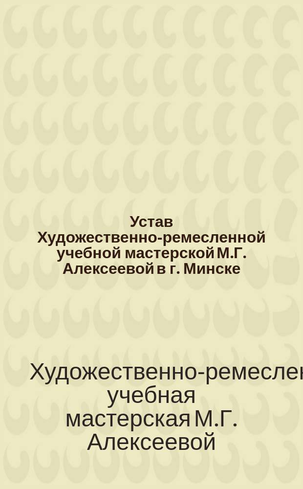 Устав Художественно-ремесленной учебной мастерской М.Г. Алексеевой в г. Минске : Утв. 16 февр. 1913 г.