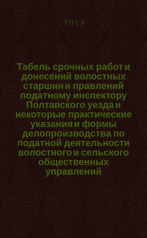 Табель срочных работ и донесений волостных старшин и правлений податному инспектору Полтавского уезда и некоторые практические указания и формы делопроизводства по податной деятельности волостного и сельского общественных управлений