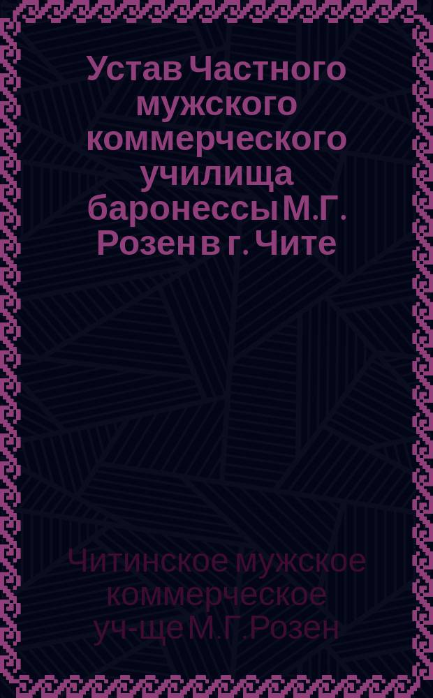 Устав Частного мужского коммерческого училища баронессы М.Г. Розен в г. Чите : Утв. 20 окт. 1908 г.