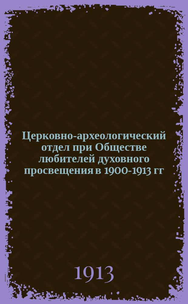 Церковно-археологический отдел при Обществе любителей духовного просвещения в 1900-1913 гг. : (Краткий обзор его жизни и деятельности)
