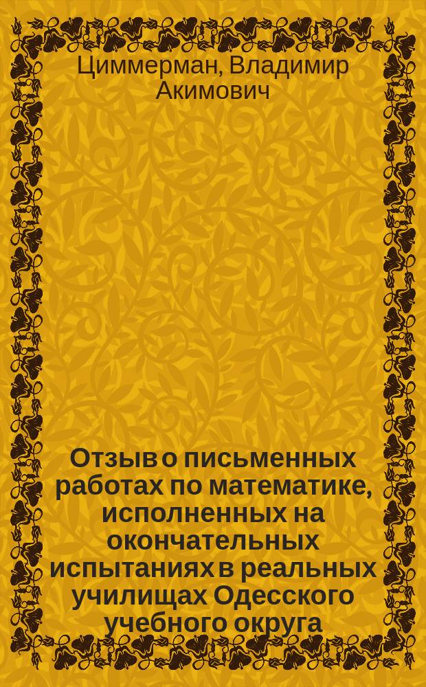 Отзыв о письменных работах по математике, исполненных на окончательных испытаниях в реальных училищах Одесского учебного округа... ординарного профессора Новороссийского университета В.А. Циммермана