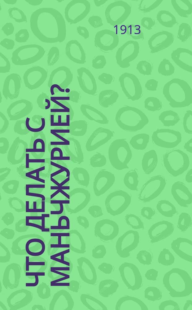 Что делать с Маньчжурией?: Политическое положение в Маньчжурии / Николай Штейнфельд, чл. Совета О-ва рус. ориенталистов; О положении русской торговли и промышленности в Маньчжурии: Записка Харбин. биржевого ком.