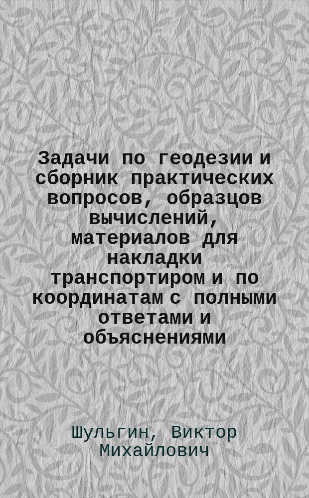 Задачи по геодезии и сборник практических вопросов, образцов вычислений, материалов для накладки транспортиром и по координатам с полными ответами и объяснениями : Пособие для гг. учащихся, землемеров и экзаменаторов