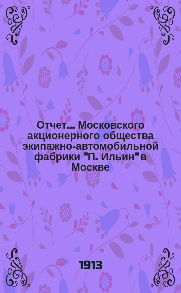 Отчет... Московского акционерного общества экипажно-автомобильной фабрики "П. Ильин" в Москве. ... 5-й за 1912-1913 операцион. год с 1-го ноября 1912 г. по 1-е ноября 1913 г. : ... 5-й за 1912-1913 операцион. год с 1-го ноября 1912 г. по 1-е ноября 1913 г. и баланс на 1-е ноября 1913 г.