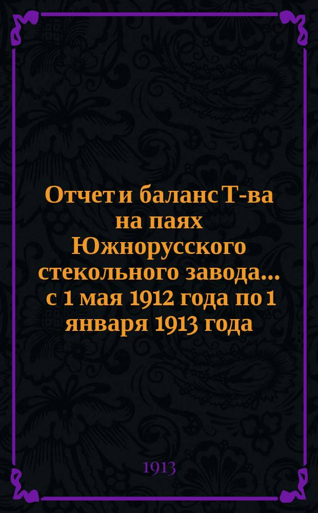 Отчет и баланс Т-ва на паях Южнорусского стекольного завода... ... с 1 мая 1912 года по 1 января 1913 года