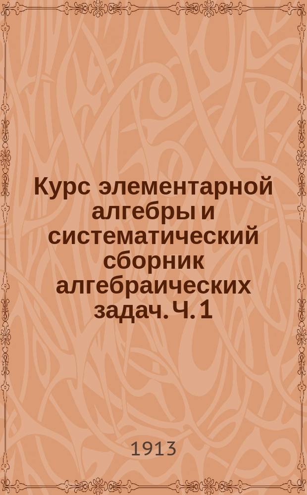 ... Курс элементарной алгебры и систематический сборник алгебраических задач. Ч. 1