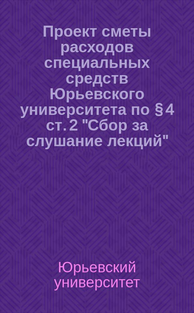 Проект сметы расходов специальных средств Юрьевского университета по &sect; 4 ст. 2 "Сбор за слушание лекций"...