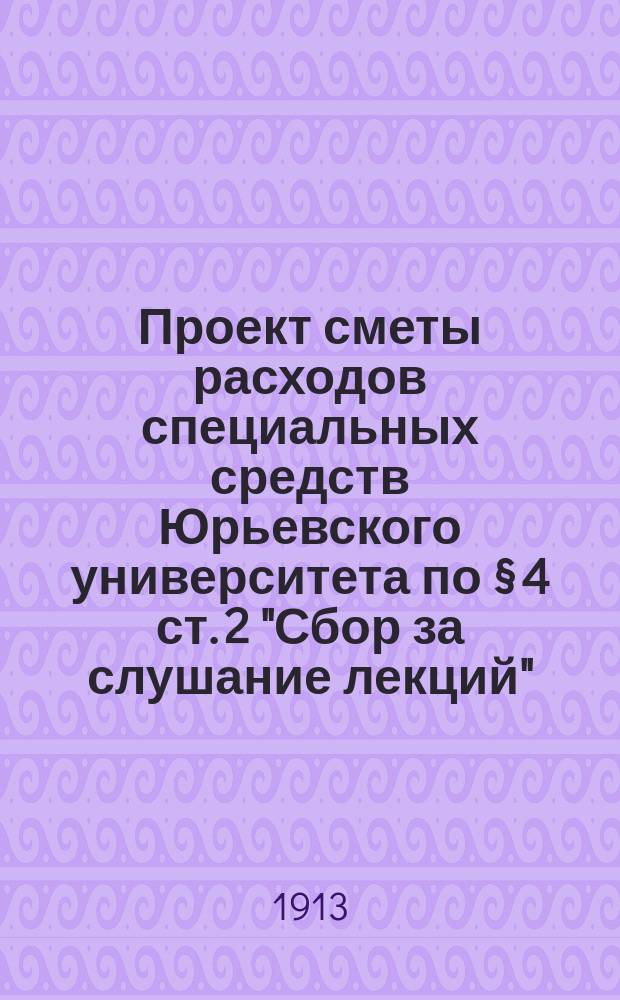 Проект сметы расходов специальных средств Юрьевского университета по § 4 ст. 2 "Сбор за слушание лекций"... ... на 1913 год