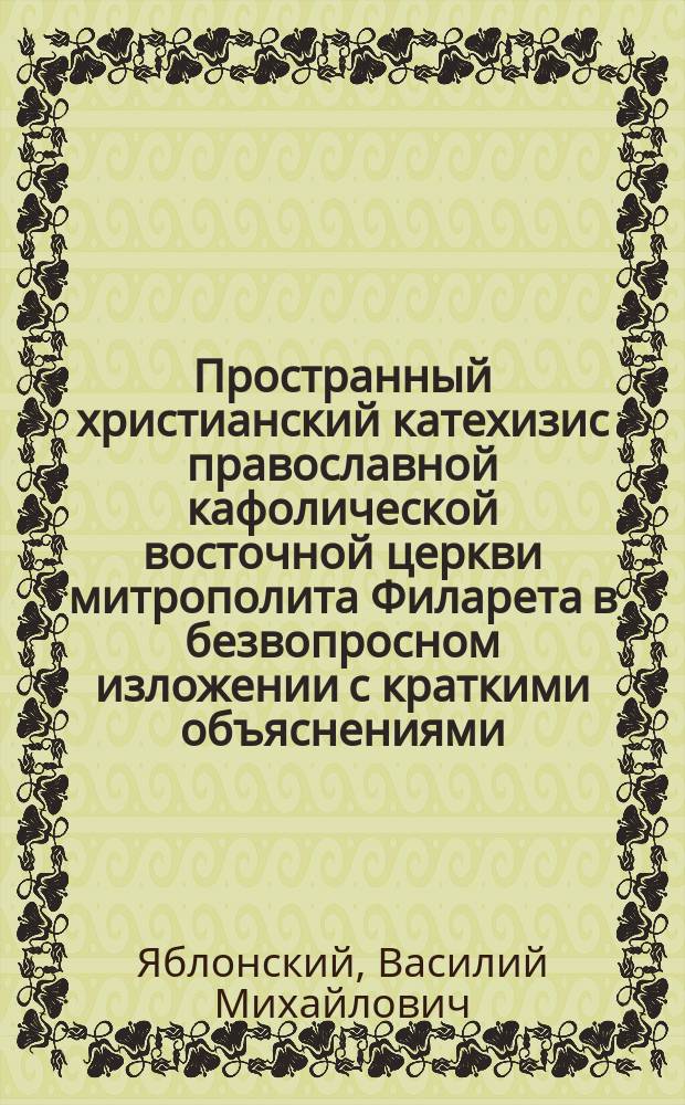 Пространный христианский катехизис православной кафолической восточной церкви митрополита Филарета в безвопросном изложении с краткими объяснениями