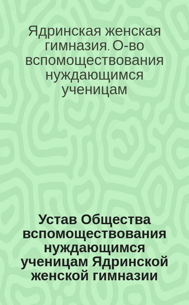 Устав Общества вспомоществования нуждающимся ученицам Ядринской женской гимназии : Утв. 27 февр. 1907 г.