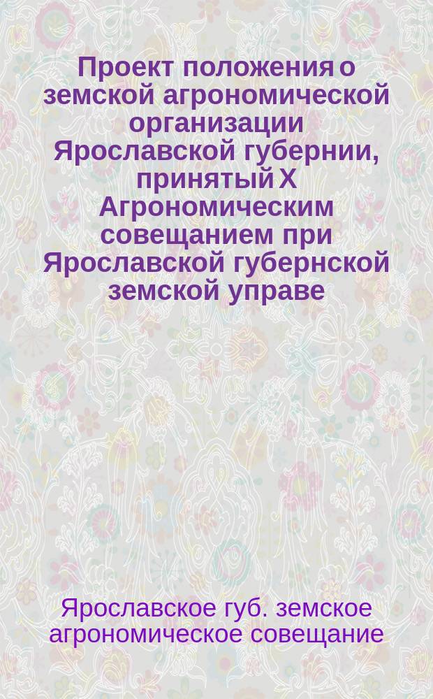 Проект положения о земской агрономической организации Ярославской губернии, принятый X Агрономическим совещанием при Ярославской губернской земской управе, бывшим 27-30 марта 1913 года