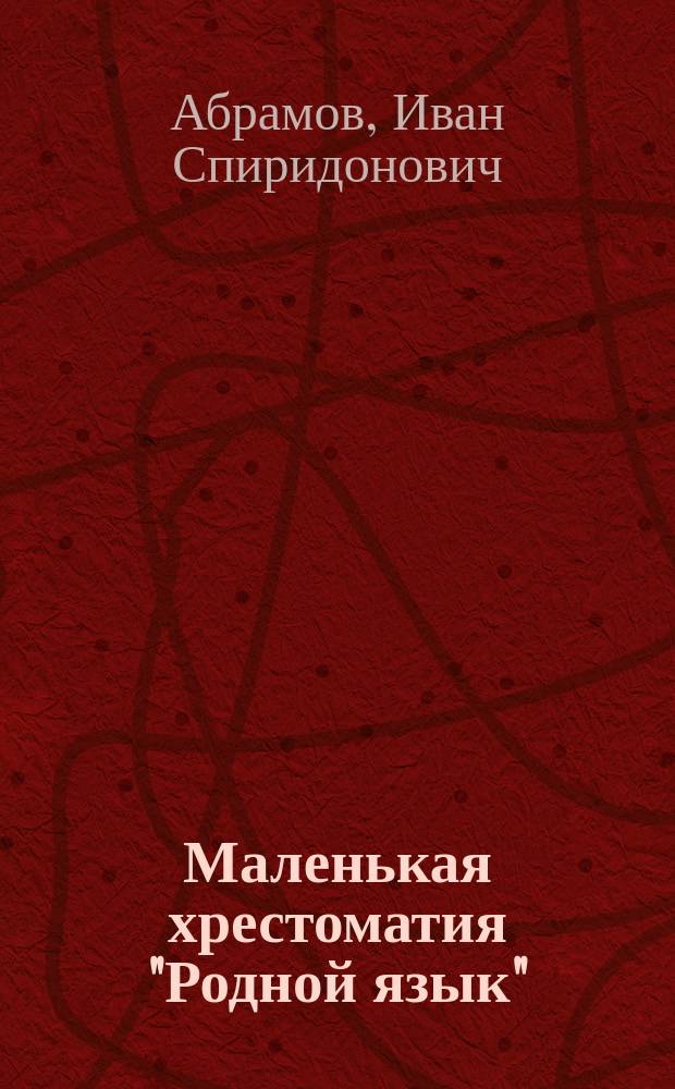 Маленькая хрестоматия "Родной язык" : Лучш. лит. образцы для объясн. чтения и заучивания наизусть в высш. нач. (гор. 4-х кл.) и сел. 2-х кл. уч-щах, выбр. комис. преп. Спб-ских высш. нач. уч-щ