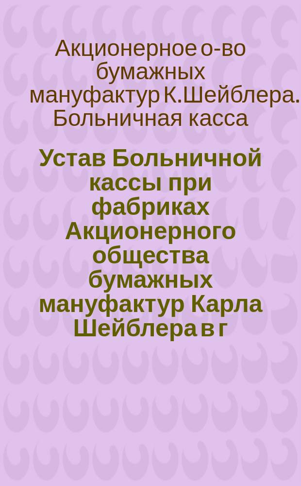 Устав Больничной кассы при фабриках Акционерного общества бумажных мануфактур Карла Шейблера в г. Лодзи : Утв. 22 дек. 1912 г.