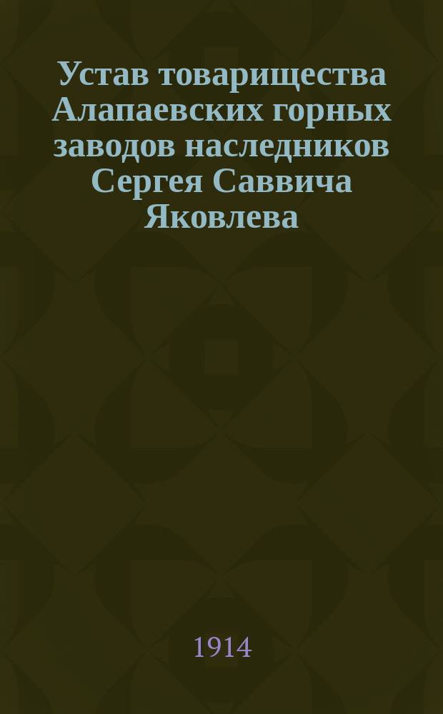 Устав товарищества Алапаевских горных заводов наследников Сергея Саввича Яковлева : ... Утв. 26 апр. 1907 г., доп. 25 янв. 1908 г. и 28 февр. 1914 г. и изм. 5 апр. 1914 г.