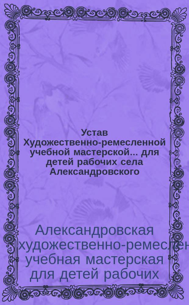 Устав Художественно-ремесленной учебной мастерской... для детей рабочих села Александровского : Утв. 14 дек. 1913 г.