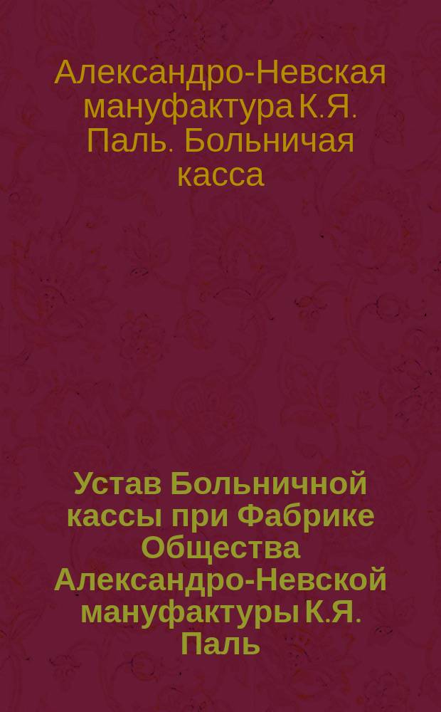 Устав Больничной кассы при Фабрике Общества Александро-Невской мануфактуры К.Я. Паль, находящейся в С.-Петербурге...